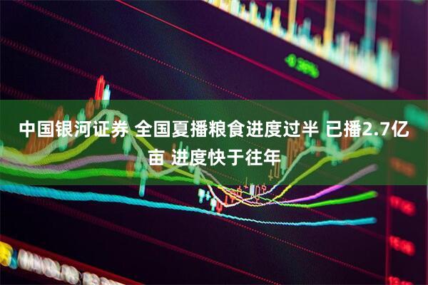 中国银河证券 全国夏播粮食进度过半 已播2.7亿亩 进度快于往年