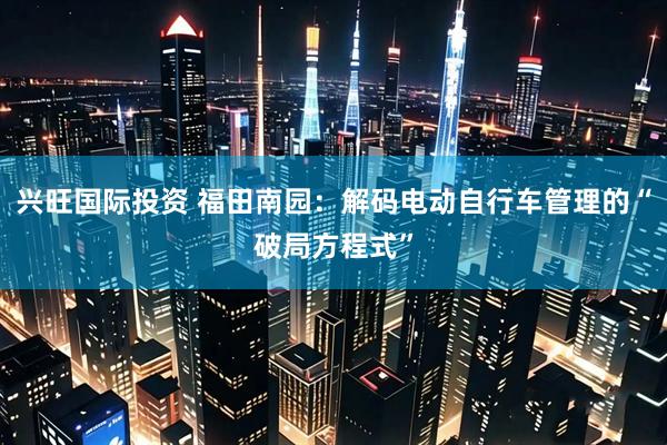兴旺国际投资 福田南园：解码电动自行车管理的“破局方程式”