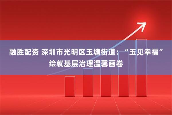 融胜配资 深圳市光明区玉塘街道：“玉见幸福”绘就基层治理温馨画卷