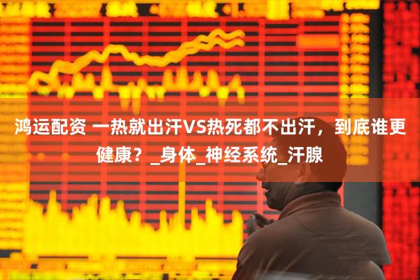 鸿运配资 一热就出汗VS热死都不出汗，到底谁更健康？_身体_神经系统_汗腺