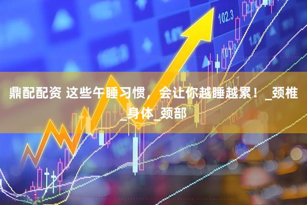 鼎配配资 这些午睡习惯，会让你越睡越累！_颈椎_身体_颈部