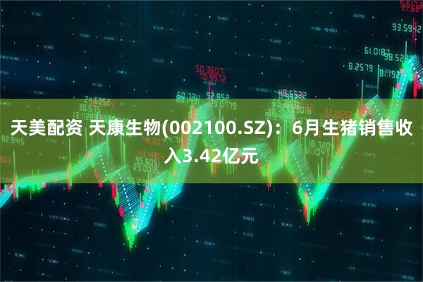 天美配资 天康生物(002100.SZ)：6月生猪销售收入3.42亿元