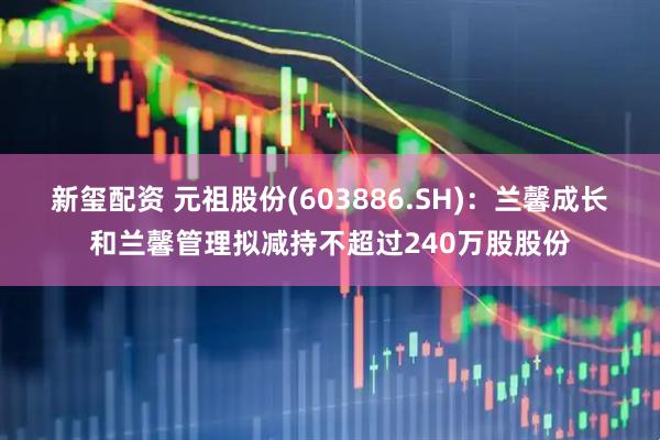 新玺配资 元祖股份(603886.SH)：兰馨成长和兰馨管理拟减持不超过240万股股份