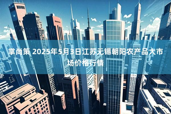 掌尚策 2025年5月3日江苏无锡朝阳农产品大市场价格行情