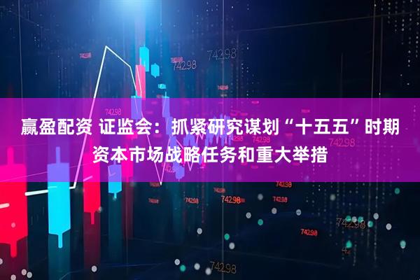 赢盈配资 证监会：抓紧研究谋划“十五五”时期资本市场战略任务和重大举措