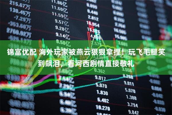 锦富优配 海外玩家被燕云狠狠拿捏！玩飞毛腿笑到飙泪，看河西剧情直接敬礼