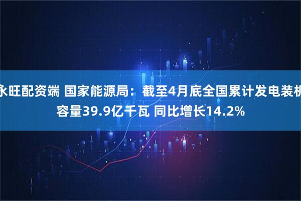 永旺配资端 国家能源局：截至4月底全国累计发电装机容量39.9亿千瓦 同比增长14.2%