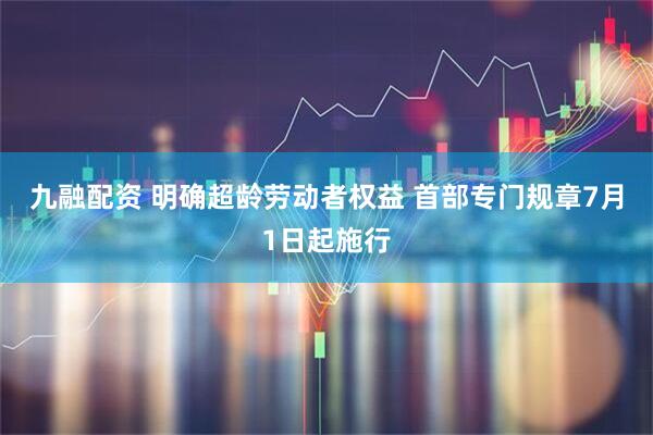 九融配资 明确超龄劳动者权益 首部专门规章7月1日起施行
