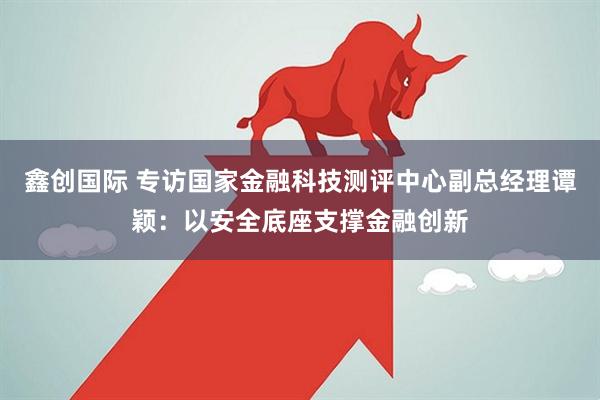 鑫创国际 专访国家金融科技测评中心副总经理谭颖：以安全底座支撑金融创新