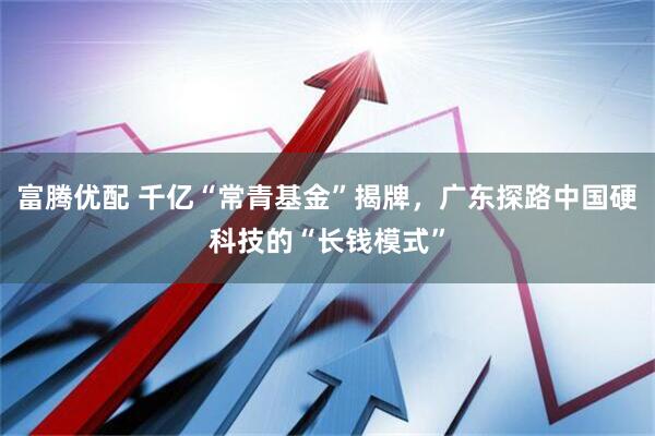 富腾优配 千亿“常青基金”揭牌，广东探路中国硬科技的“长钱模式”